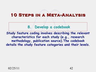 02/25/11 10 Steps in a Meta-Analysis 8.  Develop a codebook Study feature coding involves describing the relevant characteristics for each study (e.g., research methodology, publication source).The codebook details the study feature categories and their levels. 
