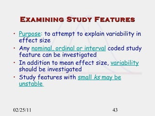 Examining Study Features Purpose :  to attempt to explain variability in effect size Any  nominal, ordinal or interval  coded study feature can be investigated In addition to mean effect size,  variability  should be investigated Study features with  small  ks  may be unstable   02/25/11 