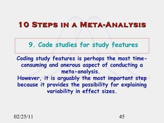 10 Steps in a Meta-Analysis 02/25/11 9. Code studies for study features Coding study features is perhaps the most time-consuming and onerous aspect of conducting a meta-analysis.  However, it is arguably the most important step because it provides the possibility for explaining variability in effect sizes. 