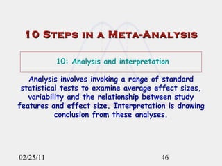 02/25/11 10 Steps in a Meta-Analysis 10: Analysis and interpretation Analysis involves invoking a range of standard statistical tests to examine average effect sizes, variability and the relationship between study features and effect size. Interpretation is drawing conclusion from these analyses. 