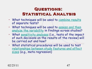 Questions:  Statistical Analysis What techniques will be used to  combine results  of separate tests?  What techniques will be used to  assess and then analyze the variability  in findings across studies? What  sensitivity analyses  (i.e., tests of the impact of such decisions on the results of the review) will be carried out and how? What statistical procedures will be used to test  relationships between study features and effect sizes  (e.g., meta regression) 02/25/11 