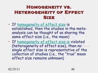 Homogeneity vs. Heterogeneity of Effect Size If  homogeneity of effect size  is established, then the studies in the meta-analysis can be thought of as sharing the same effect size (i.e., the mean) If  homogeneity of effect size is  violated (heterogeneity of effect size), then no single effect size is representative of the collection of studies (i.e., the “true” mean effect size remains unknown)  02/25/11 