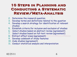 10 Steps in Planning and Conducting a Systematic Review/Meta-Analysis 02/25/11 Determine the research question Develop terms and definitions related to the question Develop a search strategy for identification of relevant studies Establish criteria for inclusion and exclusion of studies Select studies based on abstract review (agreement) Select studies based on full-text review (agreement) Extract effect sizes (agreement) Develop codebook of study features Code studies (agreement) Conduct statistical analysis and interpretation 