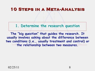 02/25/11 1. Determine the research question The “big question” that guides the research. It usually involves asking about the difference between two conditions (i.e., usually treatment and control) or the relationship between two measures. 10 Steps in a Meta-Analysis 