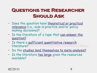 Questions the Researcher  Should Ask Does the question have  theoretical or practical relevance  (i.e., aids in practice and/or policy making decisions)? Is the literature of a type that  can answer the question? Is there a  sufficient quantitative research  literature? Do the  studies lend themselves to meta-analysis? Is the literature  too large  given the resources available? 02/25/11 