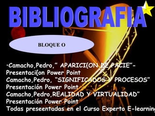 BIBLIOGRAFIA BLOQUE O Camacho,Pedro,” APARICI{ON DE PACIE”- Presentaci{on Power Point Camacho,Pedro, “SIGNIFICADOS Y PROCESOS” Presentación Power Point Camacho,Pedro,REALIDAD Y VIRTUALIDAD” Presentación Power Point Todas preseentadas en el Curso Experto E-learning 