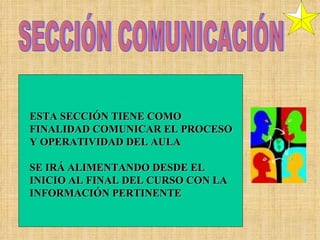 SECCIÓN COMUNICACIÓN ESTA SECCIÓN TIENE COMO FINALIDAD COMUNICAR EL PROCESO Y OPERATIVIDAD DEL AULA SE IRÁ ALIMENTANDO DESDE EL INICIO AL FINAL DEL CURSO CON LA INFORMACIÓN PERTINENTE 