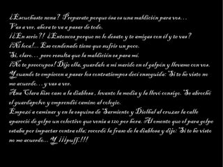 Haga clic para modificar el estilo de texto del patrón
                        Segundo nivel
¿Escuchaste nena? Preparate porque ésa es una maldición para vos…
                              Tercer nivel
                                   Cuarto nivel
Vas a ver, ahora te va a pasar de todo. nivel
                                        Quinto
¡¿En serio?! ¿Entonces porque no lo desato y te amigas con él y te vas?
¡Ni loca!... Ese condenado tiene que sufrir un poco.
Si, claro… pero resulta que la maldición es para mí.
¡No te preocupes! Dijo ella, guardalo a mi marido en el galpón y llevame con vos.
Y cuando te empiecen a pasar los contratiempos decí enseguida: Si te he visto no
me acuerdo…y vas a ver.
Ana Clara hiso caso a la diablesa , levanto la media y la llevó consigo. Se abrochó
el guardapolvo y emprendió camino al colegio.
Empezó a caminar y en la esquina de Sarmiento y Dielhal al cruzar la calle
apareció de golpe un colectivo que venia a 120 por hora. Al omento que el para golpe
estaba por impactar contra ella; recordó la frase de la diablesa y dijo: Si te he visto
no me acuerdo... Y ¡¡¡puff.!!!
 