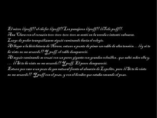 Haga clic para modificar el estilo de texto del patrón
                          Segundo nivel
                                Tercer nivel
                                     Cuarto nivel
                                          Quinto nivel

El micro ¡¡puff!! el chofer ¡¡puff!! Los pasajeros ¡¡puff!! ¡¡Todo puff!!.
Ana Clara con el corazón toco-toco-toco-toco se sentó en la vereda e intentó calmarse.
Luego de poder tranquilizarse siguió caminando hacia el colegio.
Al llegar a la bicicletería de Nieves, estuvo a punto de pisar un cable de alta tensión…¡¡y si te
he visto no me acuerdo!! Y puff, el cable desapareció.
Al seguir caminando se cruzó con un perro gigante con grandes colmillos , que saltó sobre ella y,
… ¡¡Si te he visto no me acuerdo!! Y puff. El perro desapareció.
Estuvo por caer a un pozo de gas natural frente al almacén de Lopolito, pero ¡¡Si te he visto
no me acuerdo!! Y puff con el pozo, y con el hombre que estaba cavando el pozo.
 