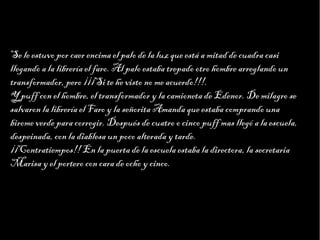 Haga clic para modificar el estilo de texto del patrón
                        Segundo nivel
                              Tercer nivel
                                   Cuarto nivel
                                        Quinto nivel
Se le estuvo por caer encima el palo de la luz que está a mitad de cuadra casi
llegando a la librería el faro. Al palo estaba trepado otro hombre arreglando un
transformador, pero ¡¡¡Si te he visto no me acuerdo!!!.
Y puff con el hombre, el transformador y la camioneta de Edenor. De milagro se
salvaron la librería el Faro y la señorita Amanda que estaba comprando una
birome verde para corregir. Después de cuatro o cinco puff mas llegó a la escuela,
despeinada, con la diablesa un poco alterada y tarde.
¡¡Contratiempos!! En la puerta de la escuela estaba la directora, la secretaria
Marisa y el portero con cara de ocho y cinco.
 