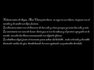 Haga clic para modificar el estilo de texto del patrón
                         Segundo nivel
                               Tercer nivel
                                    Cuarto nivel
                                         Quinto nivel


Todavía antes de llegar, Ana Clara pisó barro, se cayó en un charco, tropezó con el
escalón y le asaltó un hipo furioso.
La directora atacó con el discurso de las ocho y cinco porque ya eran las ocho y seis.
La secretaria con cara de lunes decía que sí con la cabeza y el portero apoyado en la
escoba sacudía las llaves amenazando con dejarla afuera.
La diablesa eligió justo el momento para saltar del bolsillo , toda colorada y horrible
haciendo caídas de ojos, bamboleando los aros agitando un pañuelito bordado.
 
