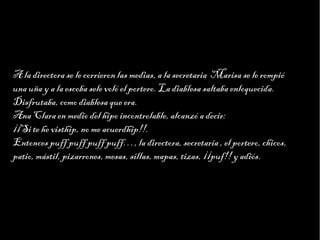 Haga clic para modificar el estilo de texto del patrón
                        Segundo nivel
                              Tercer nivel
                                   Cuarto nivel
                                        Quinto nivel



A la directora se le corrieron las medias, a la secretaria Marisa se le rompió
una uña y a la escoba sele voló el portero. La diablesa saltaba enloquecida.
Disfrutaba, como diablesa que era.
Ana Clara en medio del hipo incontrolable, alcanzó a decir:
¡¡Si te he visthip, no me acuerdhip!!.
Entonces puff puff puff puff…, la directora, secretaria , el portero, chicos,
patio, mástil, pizarrones, mesas, sillas, mapas, tizas, ¡¡puf!! y adiós.
 