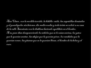 Haga clic para modificar el estilo de texto del patrón
                     Segundo nivel
                           Tercer nivel
                                Cuarto nivel
                                     Quinto nivel



Ana Clara , con la mochila torcida, la hebilla caída, las zapatillas desatadas
y el guardapolvo sin botones ,dio media vuelta y toda triste se volvió a su casa
de la calle Sarmiento con la diablesa haciendo equilibrio en el hombro.
A su paso iban desapareciendo los árboles que se le caían encima, los gatos
que le querían arañar, las abejas que la querían picar, los caníbales que la
querían comer, las gitanas que se la querían llevar, el hombre de la bolsa y el
cuco.
 