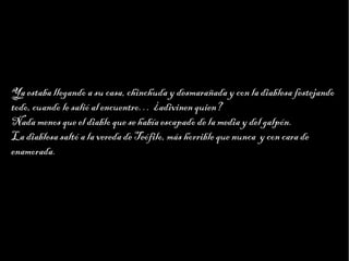 Haga clic para modificar el estilo de texto del patrón
                        Segundo nivel
                              Tercer nivel
                                   Cuarto nivel
                                        Quinto nivel




Ya estaba llegando a su casa, chinchuda y desmarañada y con la diablesa festejando
todo, cuando le salió al encuentro… ¿adivinen quien?
Nada menos que el diablo que se había escapado de la media y del galpón.
La diablesa saltó a la vereda de Teófilo, más horrible que nunca y con cara de
enamorada.
 