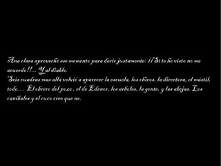 Haga clic para modificar el estilo de texto del patrón
                         Segundo nivel
                               Tercer nivel
                                    Cuarto nivel
                                         Quinto nivel




Ana clara aprovechó ese momento para decir justamente: ¡¡Si te he visto no me
acuerdo!!... Y al diablo.
Seis cuadras mas allá volvió a aparecer la escuela, los chicos, la directora, el mástil,
todo… El obrero del pozo , el de Edenor, los arboles, la gente, y las abejas. Los
caníbales y el cuco creo que no.
 