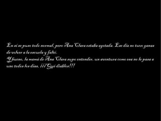 Haga clic para modificar el estilo de texto del patrón
                      Segundo nivel
                            Tercer nivel
                                 Cuarto nivel
                                      Quinto nivel




En sí se puso todo normal, pero Ana Clara estaba agotada. Ese día no tuvo ganas
de volver a la escuela y faltó.
Y bueno, la mamá de Ana Clara supo entender, un aventura como esa no le pasa a
uno todos los días, ¡¡¡Qué diablos!!!
 