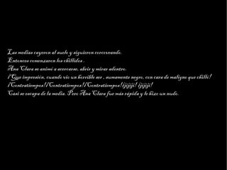 Haga clic para modificar el estilo de texto del patrón
                           Segundo nivel
                                 Tercer nivel
                                      Cuarto nivel
                                           Quinto nivel



Las medias cayeron al suelo y siguieron corcoveando.
Entonces comenzaron los chillidos .
Ana Clara se animó a acercarse, abrir y mirar adentro.
¡Que impresión, cuando vio un horrible ser , sumamente negro, con cara de maligno que chilló!
¡Contratiempos!¡Contratiempos!¡Contratiempos!¡jijiji! ¡jijiji!
Casi se escapa de la media. Pero Ana Clara fue más rápida y le hizo un nudo.
 