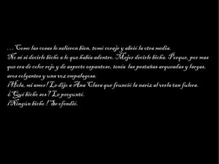 Haga clic para modificar el estilo de texto del patrón
                        Segundo nivel
                              Tercer nivel
                                   Cuarto nivel
                                        Quinto nivel



…Como las cosas le salieron bien, tomó coraje y abrió la otra media.
No sé si decirle bicho a lo que había adentro. Mejor decirle bicha. Porque, por mas
que era de color rojo y de aspecto espantoso, tenía las pestañas arqueadas y largas,
aros colgantes y una voz empalagosa.
¡Hola, mi amor! Le dijo a Ana Clara que frunció la nariz al verla tan fulera.
¿Qué bicho sos? Le preguntó.
¡Ningún bicho ! Se ofendió.
 