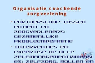 Organisatie coachende zorgverlening Partnerschap tussen patient en zorgverleners: gezamenlijke probleemdefinitie  Interventies en expertise op alle zelfmanagementdimensies: zelfzorg, rollen en emotionele gevolgen Multidisciplinaire aanpak  Follow up ondersteuning 