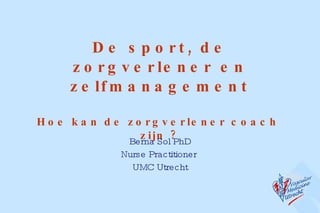 De sport, de zorgverlener en zelfmanagement Hoe kan de zorgverlener coach  zijn ? Berna Sol PhD Nurse Practitioner  UMC Utrecht 