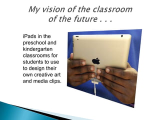 iPads in the
preschool and
kindergarten
classrooms for
students to use
to design their
own creative art
and media clips.
 
