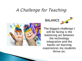 BALANCE

 The biggest challenge I
  will be facing is the
 balancing act between
      the technology
   integration and the
    hands-on learning
experiences my students
         thrive on.
 