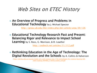    An Overview of Progress and Problems in
    Educational Technology by J. Michael Spector
                http://greav.ub.edu/Der/index.php/der/article/view/39/126


   Educational Technology Research Past and Present:
    Balancing Rigor and Relevance to Impact School
    Learning by S. Ross, G. Morrison, & D. Lowther
                                http://cedtech.net/articles/11/112.pdf


   Rethinking Education in the Age of Technology: The
    Digital Revolution and the Schools by A. Collins & Halverson
    <http://mit.kku.edu.sa/courses/media-arts-and-sciences/mas-714j-technologies-for-creative-learning-fall-
                                 2009/readings/MITMAS_714JF09_read03_coll.pdf
 