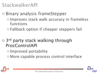 StackwalkerAPI
o Binary analysis frameStepper
  o Improves stack walk accuracy in frameless
    functions
  o Fallback option if cheaper steppers fail


o 3rd party stack walking through
  ProcControlAPI
  o Improved portability
  o More capable process control interface


                The Deconstruction of Dyninst   9
 