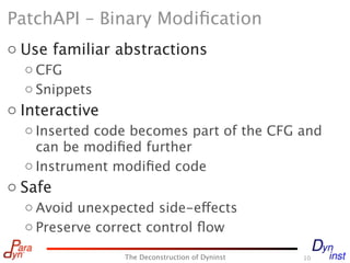 PatchAPI – Binary Modiﬁcation
o Use familiar abstractions
  o CFG
  o Snippets
o Interactive
  o Inserted code becomes part of the CFG and
    can be modiﬁed further
  o Instrument modiﬁed code
o Safe
  o Avoid unexpected side-effects
  o Preserve correct control ﬂow

                The Deconstruction of Dyninst   10
 