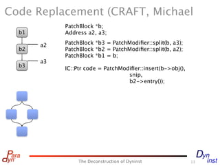 Code Replacement (CRAFT, Michael
            PatchBlock *b;
  b1        Address a2, a3;

       a2   PatchBlock *b3 = PatchModiﬁer::split(b, a3);
  b2        PatchBlock *b2 = PatchModiﬁer::split(b, a2);
            PatchBlock *b1 = b;
       a3
  b3
            IC::Ptr code = PatchModiﬁer::insert(b->obj(),
                                   snip,
                                   b2->entry());




                 The Deconstruction of Dyninst              13
 