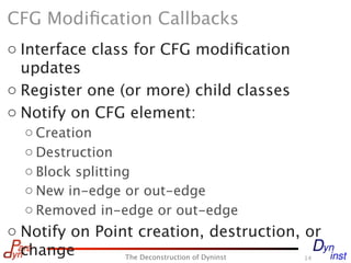 CFG Modiﬁcation Callbacks
o Interface class for CFG modiﬁcation
  updates
o Register one (or more) child classes
o Notify on CFG element:
  o Creation
  o Destruction
  o Block splitting
  o New in-edge or out-edge
  o Removed in-edge or out-edge
o Notify on Point creation, destruction, or
  change        The Deconstruction of Dyninst
                                          14
 