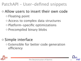 PatchAPI – User-deﬁned snippets
o Allow users to insert their own code
  o Floating point
  o Access to complex data structures
  o Platform-speciﬁc optimizations
  o Precompiled binary blobs


o Simple interface
  o Extensible for better code generation
    efficiency


                 The Deconstruction of Dyninst   15
 