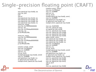 Single-precision ﬂoating point (CRAFT)
      nop                                 cvtsd2ss xmm1, xmm1
                                          mov eax, 0x7ff4dead
      mov qword ptr [rsp-0xb8], rax       mov rcx, 0xffffffff
      mov rax, 0x0                        and rax, rcx
      lahf                                rol rax, 0x20
      seto al                             movlpd qword ptr [rsp-0xe8], xmm1
      mov qword ptr [rsp-0xc0], rax       mov rcx, 0xffffffff
      mov qword ptr [rsp-0xd0], rax       and qword ptr [rsp-0xe8], rcx
      mov qword ptr [rsp-0xd8], rbx       or qword ptr [rsp-0xe8], rax
      mov qword ptr [rsp-0xe0], rcx       movlpd xmm1, qword ptr [rsp-0xe8]
      movq rax, xmm0
      mov rbx, 0x7fffffff00000000         mov rax, 0x605000
      and rax, rbx                        mov rbx, qword ptr [rax]
      mov rbx, 0x7ff4dead00000000         inc qword ptr [rbx+0xf8]
      cmp rbx, rax                        mov rcx, qword ptr [rsp-0xe0]
      jz 0x7fff1d923f6c                   mov rbx, qword ptr [rsp-0xd8]
                                          mov rax, qword ptr [rsp-0xd0]
      movq rax, xmm1                      mov rax, qword ptr [rsp-0xb8]
      mov rbx, 0x7fffffff00000000         addss xmm0, xmm1
      and rax, rbx                        mov qword ptr [rsp-0xb8], rax
      mov rbx, 0x7ff4dead00000000         mov qword ptr [rsp-0xd0], rax
      cmp rbx, rax                        mov qword ptr [rsp-0xd8], rcx
      jz 0x7fff1d923f6c                   mov eax, 0x7ff4dead
                                          mov rcx, 0xffffffff
      cvtsd2ss xmm0, xmm0                 and rax, rcx
      mov eax, 0x7ff4dead                 rol rax, 0x20
      mov rcx, 0xffffffff                 movlpd qword ptr [rsp-0xe0], xmm0
      and rax, rcx                        mov rcx, 0xffffffff
      rol rax, 0x20                       and qword ptr [rsp-0xe0], rcx
      movlpd qword ptr [rsp-0xe8], xmm0   or qword ptr [rsp-0xe0], rax
      mov rcx, 0xffffffff                 movlpd xmm0, qword ptr [rsp-0xe0]
      and qword ptr [rsp-0xe8], rcx       mov rcx, qword ptr [rsp-0xd8]
      or qword ptr [rsp-0xe8], rax        mov rax, qword ptr [rsp-0xd0]
      movlpd xmm0, qword ptr [rsp-0xe8]   mov rax, qword ptr [rsp-0xc0]
                                          add al, 0x7f
                                          sahf
                                          mov rax, qword ptr [rsp-0xb8]


                             The Deconstruction of Dyninst                    18
 