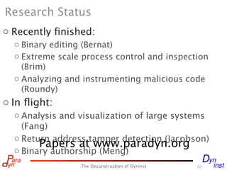 Research Status
o Recently ﬁnished:
  o Binary editing (Bernat)
  o Extreme scale process control and inspection
    (Brim)
  o Analyzing and instrumenting malicious code
    (Roundy)
o In ﬂight:
  o Analysis and visualization of large systems
    (Fang)
  o Return address tamper detection (Jacobson)
        Papers at www.paradyn.org
  o Binary authorship (Meng)
                 The Deconstruction of Dyninst   20
 
