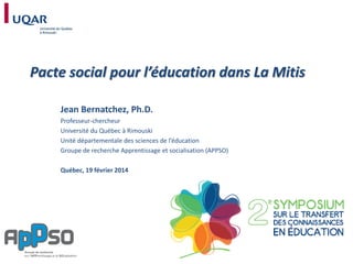 Pacte social pour l’éducation dans La Mitis
Jean Bernatchez, Ph.D.
Professeur-chercheur
Université du Québec à Rimouski
Unité départementale des sciences de l’éducation
Groupe de recherche Apprentissage et socialisation (APPSO)
Québec, 19 février 2014

 