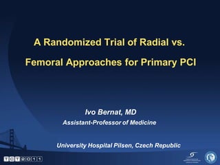 A Randomized Trial of Radial vs.

Femoral Approaches for Primary PCI




               Ivo Bernat, MD
        Assistant-Professor of Medicine


      University Hospital Pilsen, Czech Republic
 