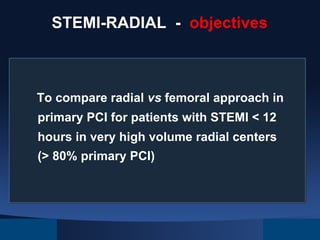 STEMI-RADIAL - objectives

To compare radial vs femoral approach in
primary PCI for patients with STEMI < 12
hours in very high volume radial centers
(> 80% primary PCI)

 