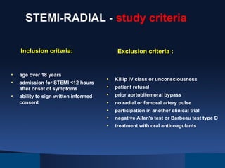 STEMI-RADIAL - study criteria
Inclusion criteria:

• 
• 
• 

age over 18 years
admission for STEMI <12 hours
after onset of symptoms
ability to sign written informed
consent

Exclusion criteria :

• 
• 
• 
• 
• 
• 
• 

Killip IV class or unconsciousness
patient refusal
prior aortobifemoral bypass
no radial or femoral artery pulse
participation in another clinical trial
negative Allen's test or Barbeau test type D
treatment with oral anticoagulants

 