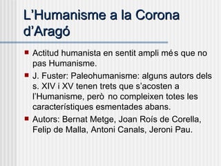 L’Humanisme a la Corona d’Aragó Actitud humanista en sentit ampli més que no pas Humanisme. J. Fuster: Paleohumanisme: alguns autors dels s. XIV i XV tenen trets que s’acosten a l’Humanisme, però no compleixen totes les característiques esmentades abans. Autors: Bernat Metge, Joan Roís de Corella, Felip de Malla, Antoni Canals, Jeroni Pau. 