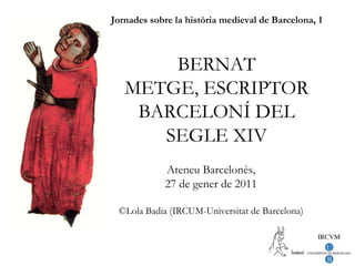 Jornades sobre la història medieval de Barcelona, 1BERNAT METGE, ESCRIPTOR BARCELONÍ DEL SEGLE XIV Ateneu Barcelonès, 27 de gener de 2011 ©Lola Badia (IRCUM-Universitat de Barcelona) 