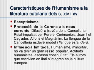 Característiques de lCaracterístiques de l’’Humanisme a laHumanisme a la
literatura catalana dels s. xiv i xvliteratura catalana dels s. xiv i xv
 Escepticisme
 Protecció de la Corona als nous
corrents. Difusió a través de la Cancelleria
Reial impulsat per Pere el Cerimonió s, Joan I el
Caç ador, Alfons el Magnànim. La llengua de la
Cancelleria esdevé model i llengua estàndard.
 Influè ncia limitada. Humanisme, minoritari,
no va tenir un gran ressó popular. Actituds
humanistes, escassa continuï tat. Els autors
que escrivien en llatí s’integren en la cultura
europea.
 