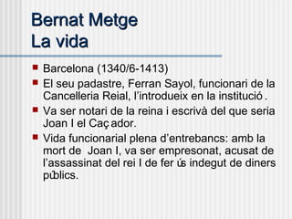 Bernat MetgeBernat Metge
La vidaLa vida
 Barcelona (1340/6-1413)
 El seu padastre, Ferran Sayol, funcionari de la
Cancelleria Reial, l’introdueix en la institució .
 Va ser notari de la reina i escrivà del que seria
Joan I el Caç ador.
 Vida funcionarial plena d’entrebancs: amb la
mort de Joan I, va ser empresonat, acusat de
l’assassinat del rei I de fer ús indegut de diners
públics.
 