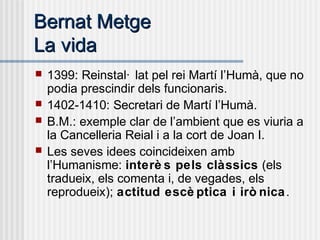 Bernat MetgeBernat Metge
La vidaLa vida
 1399: Reinstal· lat pel rei Martí l’Humà, que no
podia prescindir dels funcionaris.
 1402-1410: Secretari de Martí l’Humà.
 B.M.: exemple clar de l’ambient que es viuria a
la Cancelleria Reial i a la cort de Joan I.
 Les seves idees coincideixen amb
l’Humanisme: interè s pels clàssics (els
tradueix, els comenta i, de vegades, els
reprodueix); actitud escè ptica i irò nica.
 