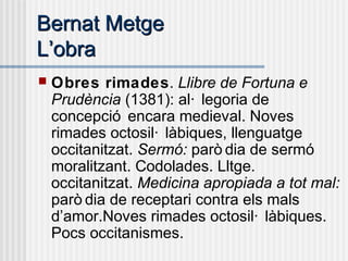 Bernat MetgeBernat Metge
LL’’obraobra
 Obres rimades. Llibre de Fortuna e
Prudència (1381): al· legoria de
concepció encara medieval. Noves
rimades octosil· làbiques, llenguatge
occitanitzat. Sermó: parò dia de sermó
moralitzant. Codolades. Lltge.
occitanitzat. Medicina apropiada a tot mal:
parò dia de receptari contra els mals
d’amor.Noves rimades octosil· làbiques.
Pocs occitanismes.
 