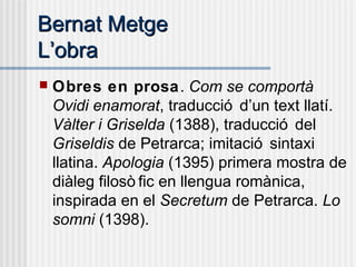 Bernat MetgeBernat Metge
LL’’obraobra
 Obres en prosa. Com se comportà
Ovidi enamorat, traducció d’un text llatí.
Vàlter i Griselda (1388), traducció del
Griseldis de Petrarca; imitació sintaxi
llatina. Apologia (1395) primera mostra de
diàleg filosò fic en llengua romànica,
inspirada en el Secretum de Petrarca. Lo
somni (1398).
 