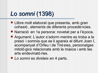 Lo somniLo somni (1398)(1398)
 Llibre molt elaborat que presenta, amb gran
cohesió , elements de diferents procedències.
 Narració en 1a persona: novetat per a l’època.
 Argument: L’autor s’adorm mentre es troba a la
presó i somnia que se li apareix el difunt Joan I,
acompanyat d’Orfeu i de Tirèsies, personatges
mitolò gics relacionats amb la música i amb les
arts endevinatò ries.
 Lo somni es divideix en 4 parts.
 
