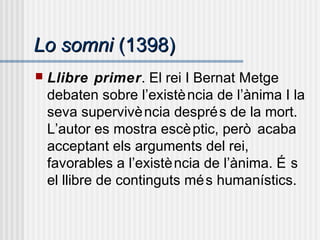 Lo somniLo somni (1398)(1398)
 Llibre primer. El rei I Bernat Metge
debaten sobre l’existència de l’ànima I la
seva supervivència després de la mort.
L’autor es mostra escèptic, però acaba
acceptant els arguments del rei,
favorables a l’existència de l’ànima. É s
el llibre de continguts més humanístics.
 