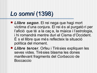 Lo somniLo somni (1398)(1398)
 Llibre segon. El rei nega que hagi mort
víctima d’una conjura. El rei és al purgatò ri per
l’afició que té a la caç a, la música i l’astrologia,
i hi romandrà mentre duri el Cisma d’Occident.
É s el llibre que més reflecteix la situació
política del moment.
 Llibre tercer. Orfeu i Tirèsies expliquen les
seves vides. Tirèsies blasma les dones
manllevant fragments del Corbaccio de
Boccaccio
 