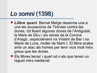 Lo somniLo somni (1398)(1398)
 Llibre quart. Bernat Metge desarma una a
una les acusacions de Tirèsies contra les
dones, tot lloant algunes dones de l’Antiguitat,
la Mare de Déu i sis reines de la Corona
d’Aragó , especialment na Violant de Bar i na
Maria de Luna, muller de Martí I. El llibre acaba
amb un atac als homes per tenir vicis molt més
greus que les dones.
 Els llibres tercer i quart só n els que tenen un
regust més medieval.
 