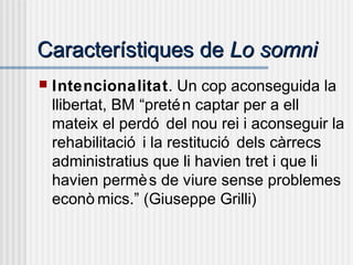 Característiques deCaracterístiques de Lo somniLo somni
 Intencionalitat. Un cop aconseguida la
llibertat, BM “pretén captar per a ell
mateix el perdó del nou rei i aconseguir la
rehabilitació i la restitució dels càrrecs
administratius que li havien tret i que li
havien permès de viure sense problemes
econò mics.” (Giuseppe Grilli)
 